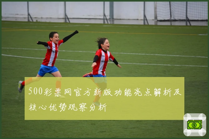 500彩票网官方新版功能亮点解析及核心优势观察分析