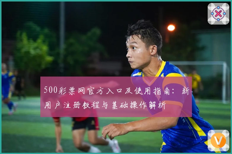500彩票网官方入口及使用指南：新用户注册教程与基础操作解析
