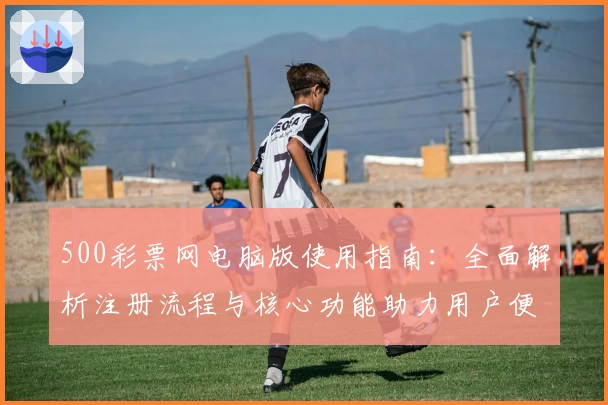 500彩票网电脑版使用指南：全面解析注册流程与核心功能助力用户便捷操作