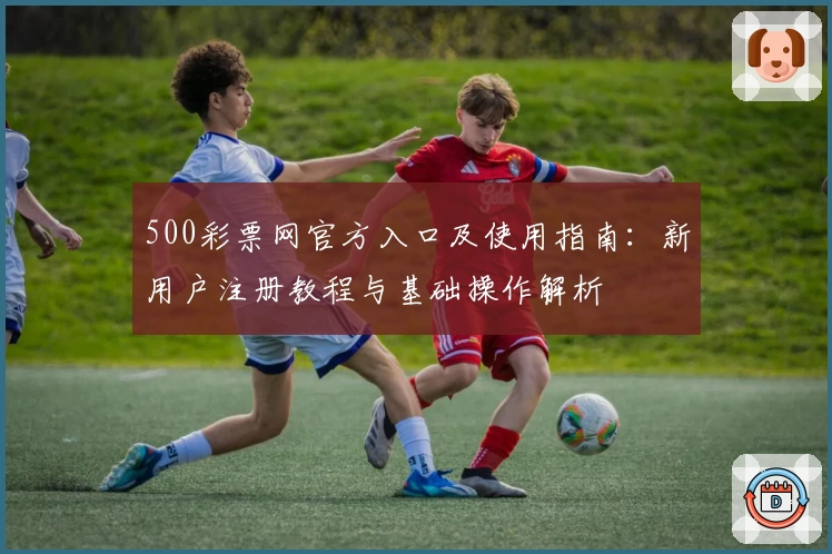 500彩票网官方入口及使用指南：新用户注册教程与基础操作解析