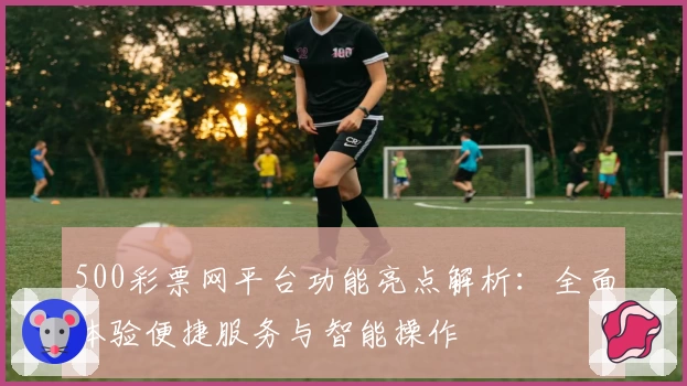 500彩票网平台功能亮点解析：全面体验便捷服务与智能操作