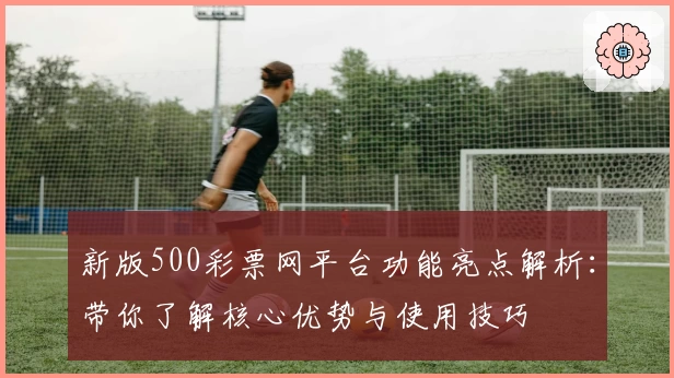 新版500彩票网平台功能亮点解析：带你了解核心优势与使用技巧