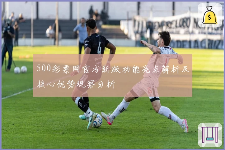 500彩票网官方新版功能亮点解析及核心优势观察分析