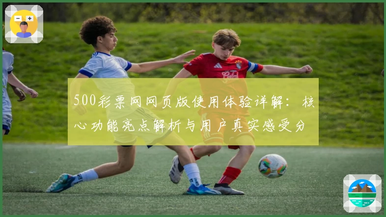 500彩票网网页版使用体验详解：核心功能亮点解析与用户真实感受分享